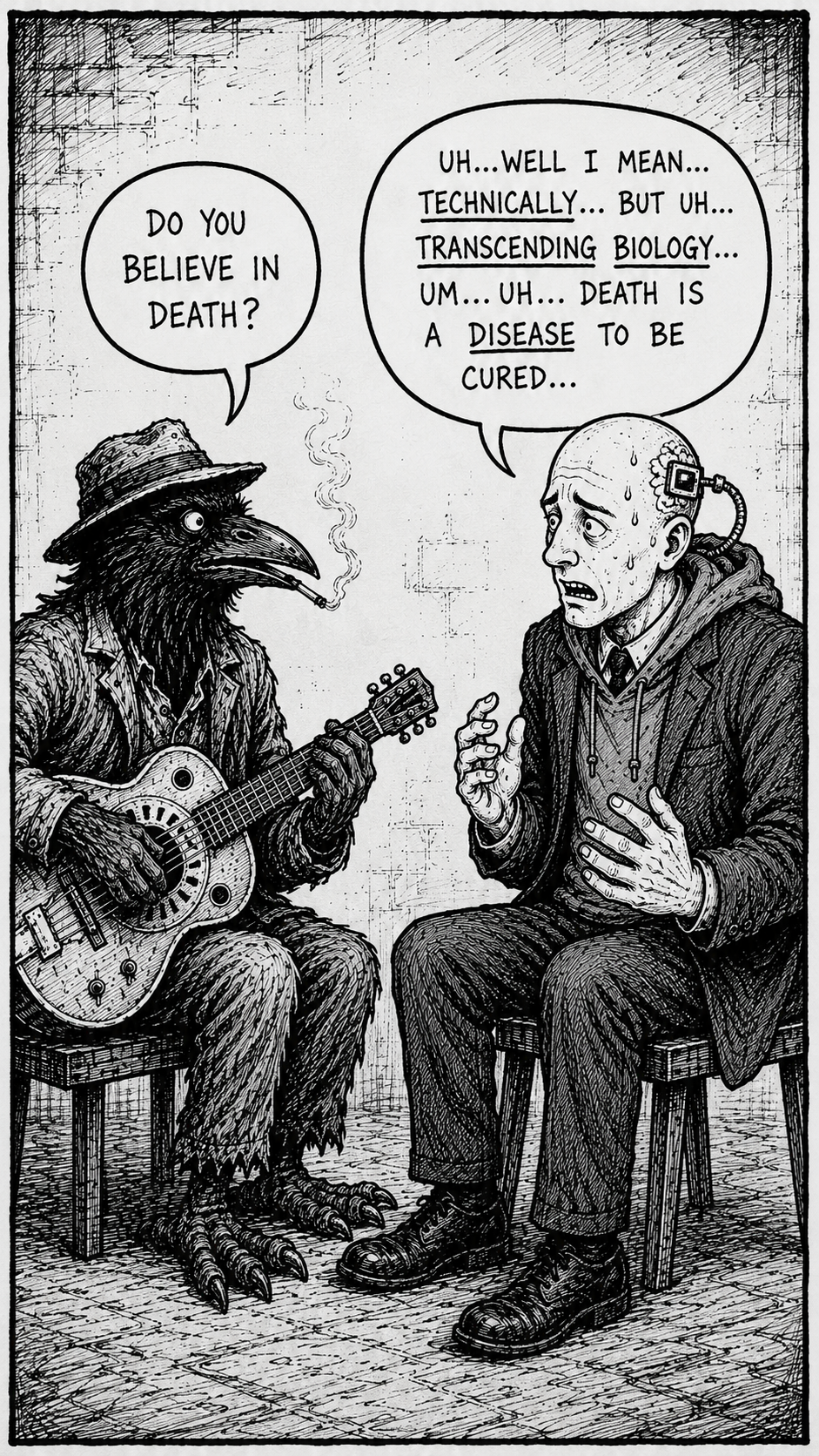 Crow Joe In The Age Of AI comic - Crow Joe the blues playing crow asks the transhumanist, technocrat with bald head and visible brain chip and business suit over hoodie, if he believes in death? the transhumanist sweating nervously hesitates "uh...well i mean...technically...but uh...transcending biology...um...death is a disease to be cured..." in the age of ai do you believe in death is a more revealing question than do you believe in god.  the obvious socially acceptable answer is still yes i believe in death and it is hubristic to think otherwise.  the hesitation of the transhumanist is the tell of his true prideful beliefs.